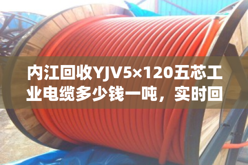 内江回收YJV5×120五芯工业电缆多少钱一吨，实时回收价