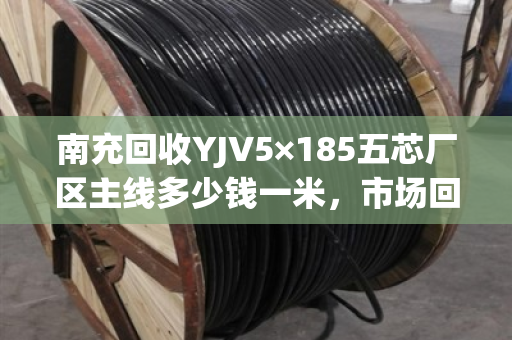 南充回收YJV5×185五芯厂区主线多少钱一米，市场回收价
