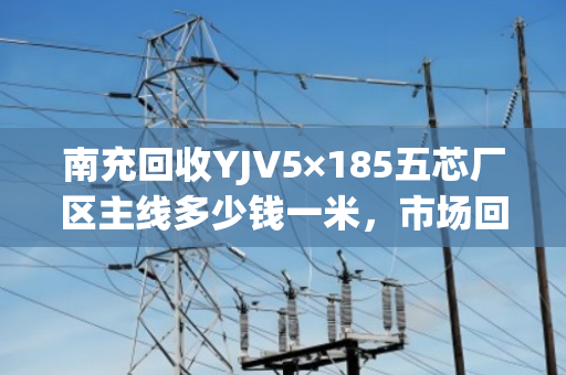 南充回收YJV5×185五芯厂区主线多少钱一米，市场回收价