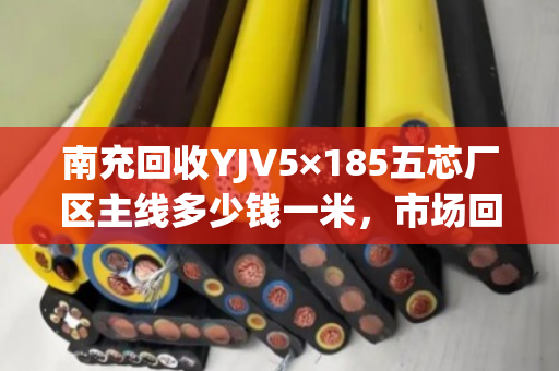 南充回收YJV5×185五芯厂区主线多少钱一米，市场回收价