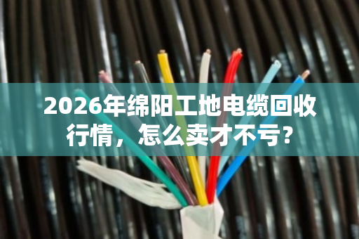2026年绵阳工地电缆回收行情，怎么卖才不亏？
