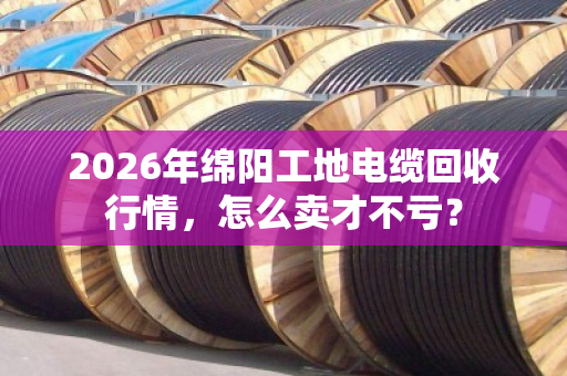 2026年绵阳工地电缆回收行情，怎么卖才不亏？