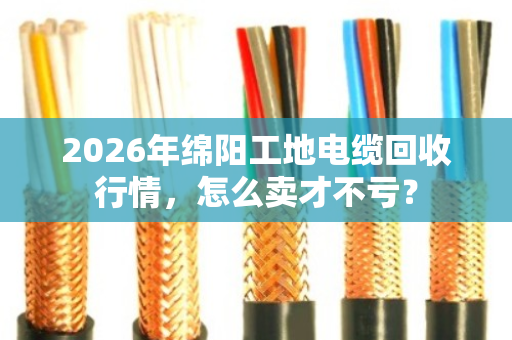2026年绵阳工地电缆回收行情，怎么卖才不亏？