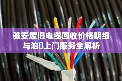 雅安废旧电缆回收价格明细与泊祎上门服务全解析