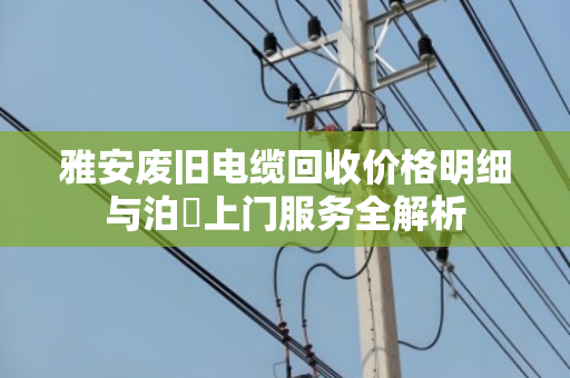 雅安废旧电缆回收价格明细与泊祎上门服务全解析