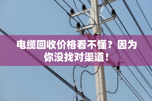 电缆回收价格看不懂?因为你没找对渠道! 电缆回收价格看不懂?因为你没找对渠道!