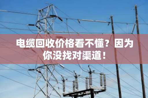 电缆回收价格看不懂?因为你没找对渠道! 电缆回收价格看不懂?因为你没找对渠道!