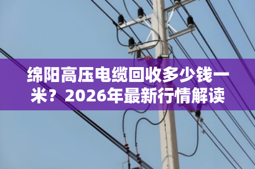绵阳高压电缆回收多少钱一米？2026年最新行情解读