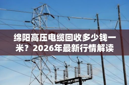绵阳高压电缆回收多少钱一米？2026年最新行情解读