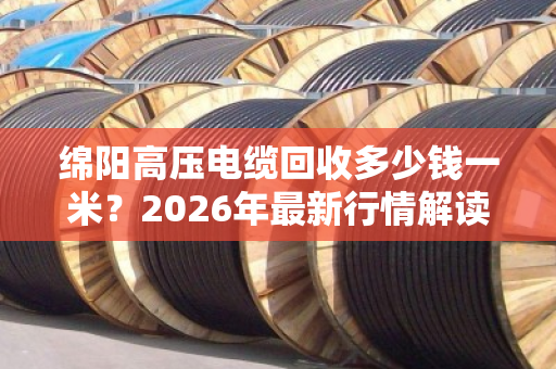 绵阳高压电缆回收多少钱一米？2026年最新行情解读