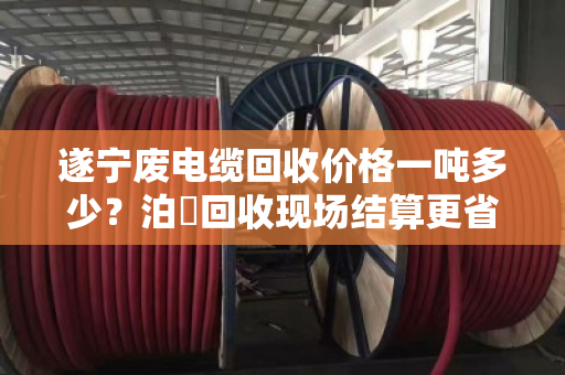 遂宁废电缆回收价格一吨多少?泊祎回收现场结算更省心 遂宁废电缆回收价格一吨多少?泊祎回收现场结算更省心