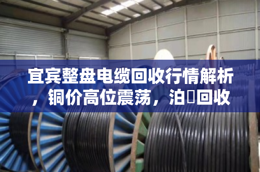 宜宾整盘电缆回收行情解析，铜价高位震荡，泊祎回收高价上门