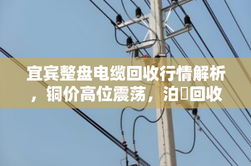 宜宾整盘电缆回收行情解析，铜价高位震荡，泊祎回收高价上门