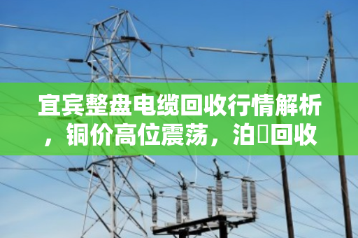 宜宾整盘电缆回收行情解析，铜价高位震荡，泊祎回收高价上门
