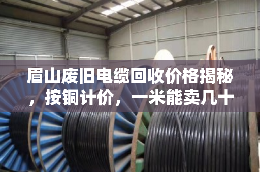 眉山废旧电缆回收价格揭秘,按铜计价,一米能卖几十到上百元 眉山废旧电缆回收价格揭秘,按铜计价,一米能卖几十到上百元