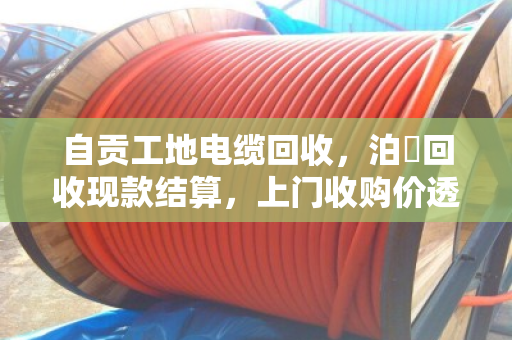 自贡工地电缆回收，泊祎回收现款结算，上门收购价透明