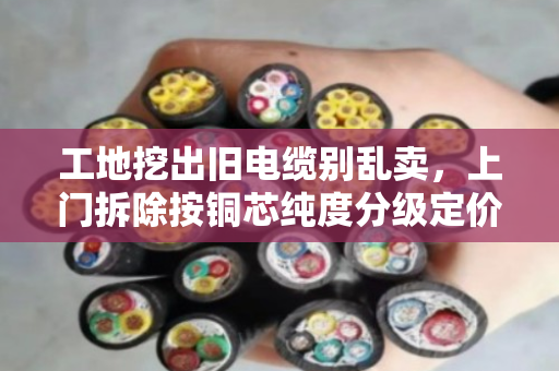 工地挖出旧电缆别乱卖,上门拆除按铜芯纯度分级定价 工地挖出旧电缆别乱卖,上门拆除按铜芯纯度分级定价