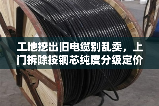 工地挖出旧电缆别乱卖,上门拆除按铜芯纯度分级定价 工地挖出旧电缆别乱卖,上门拆除按铜芯纯度分级定价