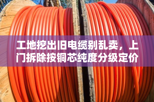 工地挖出旧电缆别乱卖，上门拆除按铜芯纯度分级定价