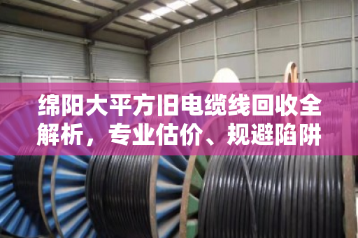 绵阳大平方旧电缆线回收全解析,专业估价、规避陷阱与实战经验 绵阳大平方旧电缆线回收全解析,专业估价、规避陷阱与实战经验