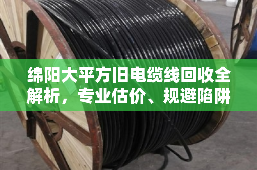 绵阳大平方旧电缆线回收全解析，专业估价、规避陷阱与实战经验