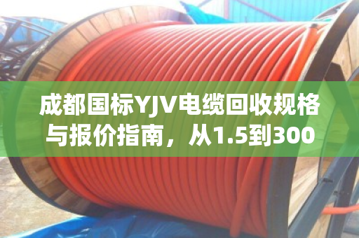 成都国标YJV电缆回收规格与报价指南,从1.5到300平方全解析 成都国标YJV电缆回收规格与报价指南,从1.5到300平方全解析