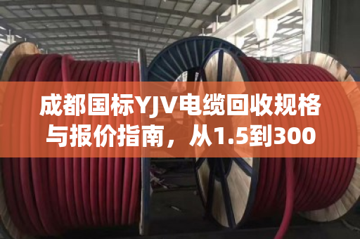 成都国标YJV电缆回收规格与报价指南,从1.5到300平方全解析 成都国标YJV电缆回收规格与报价指南,从1.5到300平方全解析