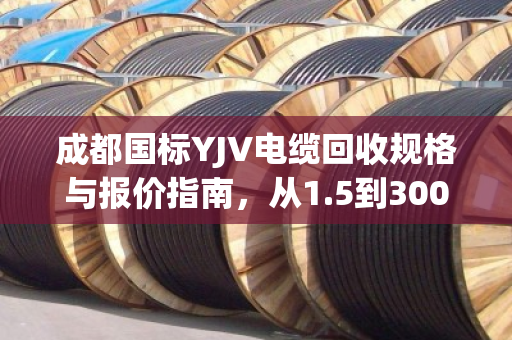 成都国标YJV电缆回收规格与报价指南，从1.5到300平方全解析