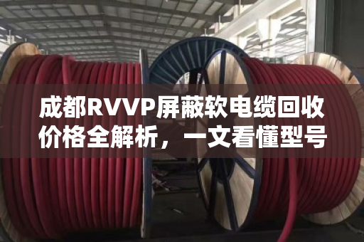 成都RVVP屏蔽软电缆回收价格全解析，一文看懂型号、估价与变现技巧