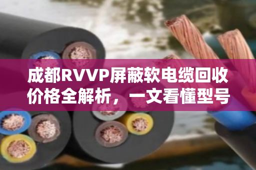 成都RVVP屏蔽软电缆回收价格全解析，一文看懂型号、估价与变现技巧