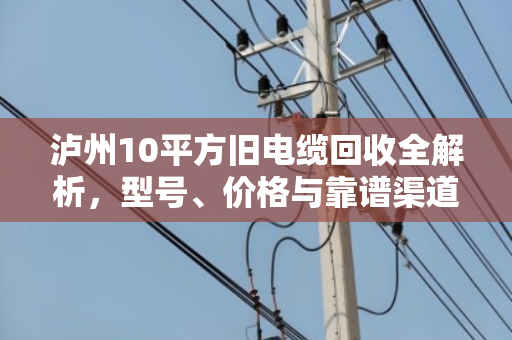 泸州10平方旧电缆回收全解析,型号、价格与靠谱渠道 泸州10平方旧电缆回收全解析,型号、价格与靠谱渠道
