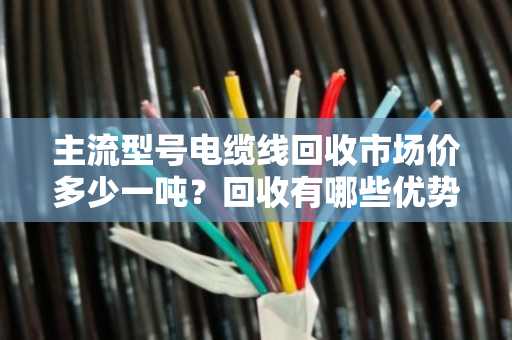 主流型号电缆线回收市场价多少一吨？回收有哪些优势？