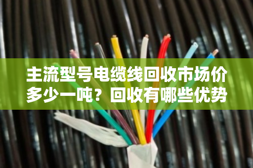 主流型号电缆线回收市场价多少一吨？回收有哪些优势？