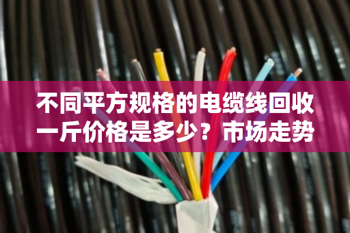 不同平方规格的电缆线回收一斤价格是多少？市场走势如何？