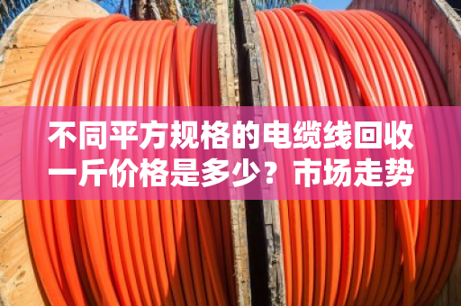 不同平方规格的电缆线回收一斤价格是多少？市场走势如何？