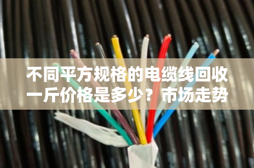 不同平方规格的电缆线回收一斤价格是多少？市场走势如何？