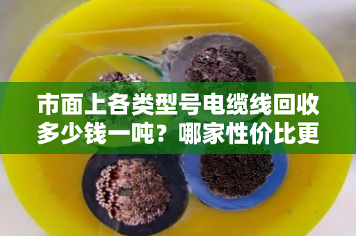市面上各类型号电缆线回收多少钱一吨?哪家性价比更高? 市面上各类型号电缆线回收多少钱一吨?哪家性价比更高?