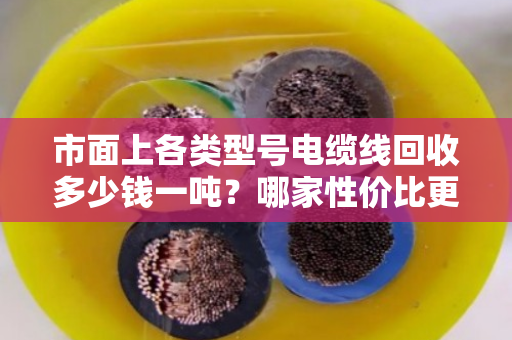 市面上各类型号电缆线回收多少钱一吨?哪家性价比更高? 市面上各类型号电缆线回收多少钱一吨?哪家性价比更高?