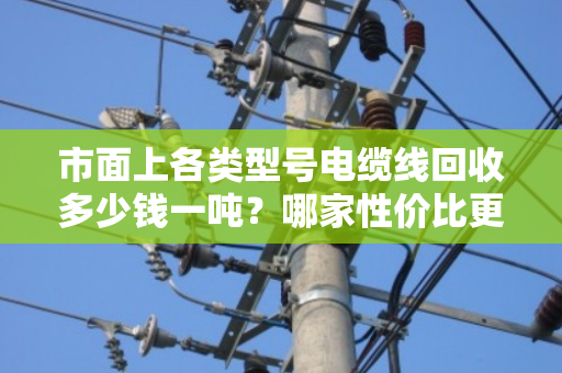 市面上各类型号电缆线回收多少钱一吨？哪家性价比更高？