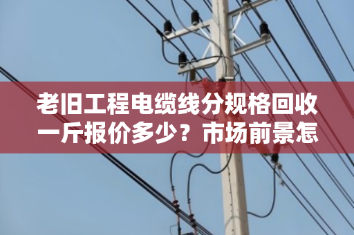 老旧工程电缆线分规格回收一斤报价多少?市场前景怎样? 老旧工程电缆线分规格回收一斤报价多少?市场前景怎样?