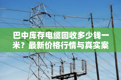 巴中库存电缆回收多少钱一米？最新价格行情与真实案例分享