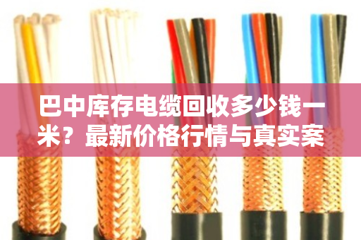 巴中库存电缆回收多少钱一米？最新价格行情与真实案例分享