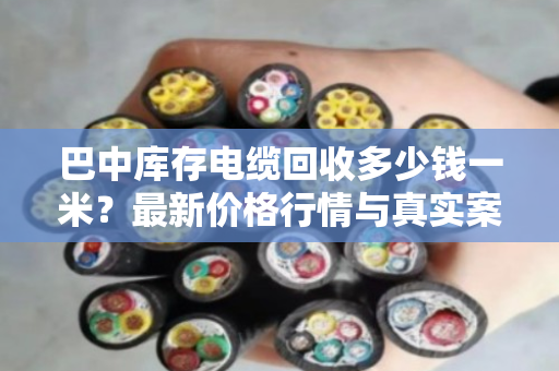 巴中库存电缆回收多少钱一米？最新价格行情与真实案例分享