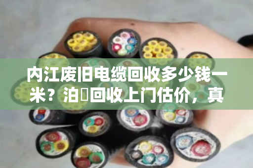 内江废旧电缆回收多少钱一米？泊祎回收上门估价，真实行情一次说清