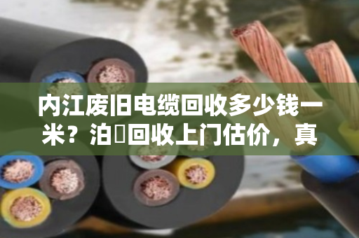 内江废旧电缆回收多少钱一米？泊祎回收上门估价，真实行情一次说清