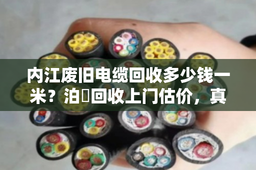 内江废旧电缆回收多少钱一米？泊祎回收上门估价，真实行情一次说清