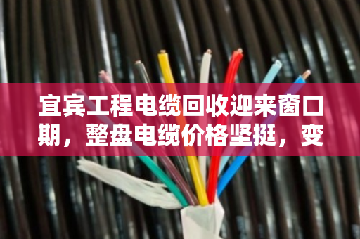 宜宾工程电缆回收迎来窗口期，整盘电缆价格坚挺，变现效率更高
