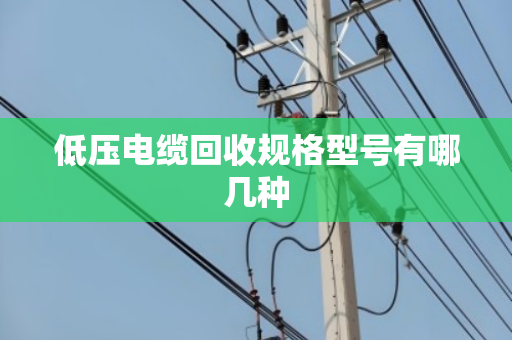 低压电缆回收规格型号有哪几种 低压电缆回收规格型号有哪几种