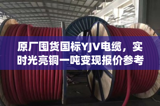 原厂囤货国标YJV电缆，实时光亮铜一吨变现报价参考