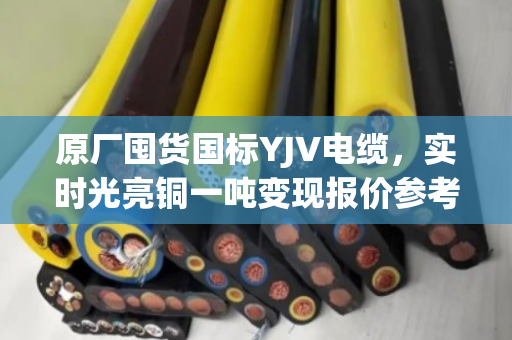 原厂囤货国标YJV电缆，实时光亮铜一吨变现报价参考